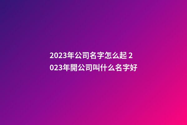 2023年公司名字怎么起 2023年開公司叫什么名字好-第1張-公司起名-玄機派
